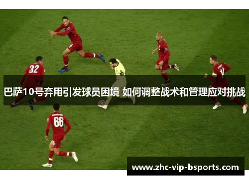 巴萨10号弃用引发球员困境 如何调整战术和管理应对挑战 巴萨10号弃用引发球员困境 如何调整战术和管理应对挑战