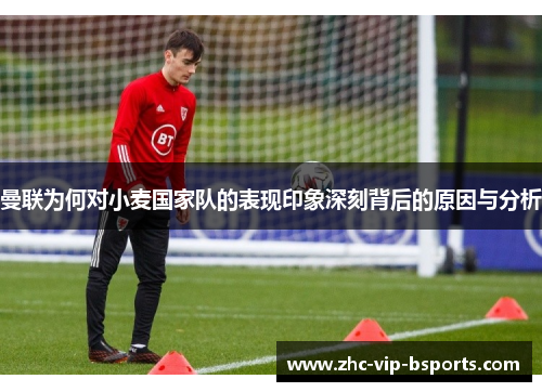 曼联为何对小麦国家队的表现印象深刻背后的原因与分析 曼联为何对小麦国家队的表现印象深刻背后的原因与分析