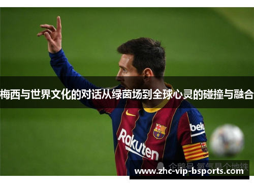 梅西与世界文化的对话从绿茵场到全球心灵的碰撞与融合 梅西与世界文化的对话从绿茵场到全球心灵的碰撞与融合
