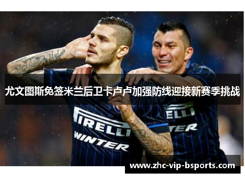 尤文图斯免签米兰后卫卡卢卢加强防线迎接新赛季挑战