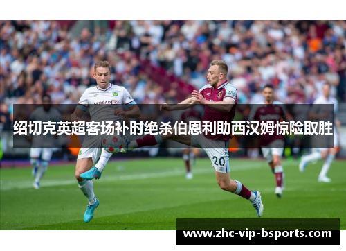 绍切克英超客场补时绝杀伯恩利助西汉姆惊险取胜 绍切克英超客场补时绝杀伯恩利助西汉姆惊险取胜